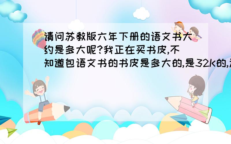 请问苏教版六年下册的语文书大约是多大呢?我正在买书皮,不知道包语文书的书皮是多大的,是32K的,还是16K的.最好也帮我介绍一下16K,32K,18K都适合包什么书.