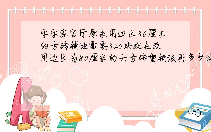 乐乐家客厅原来用边长30厘米的方砖铺地需要320块现在改用边长为80厘米的大方砖重铺该买多少块这样的方砖?