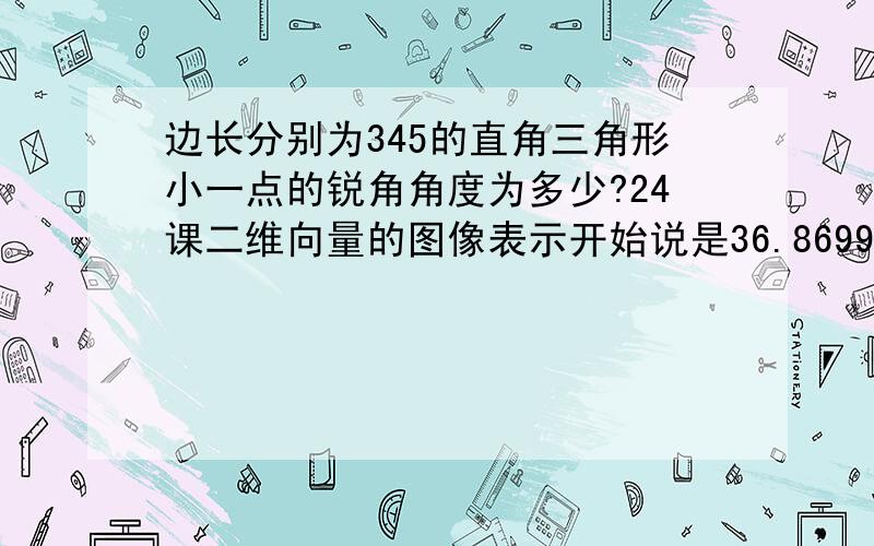 边长分别为345的直角三角形小一点的锐角角度为多少?24课二维向量的图像表示开始说是36.8699°,后面又成了36.899°,哪一个才是正确的啊?