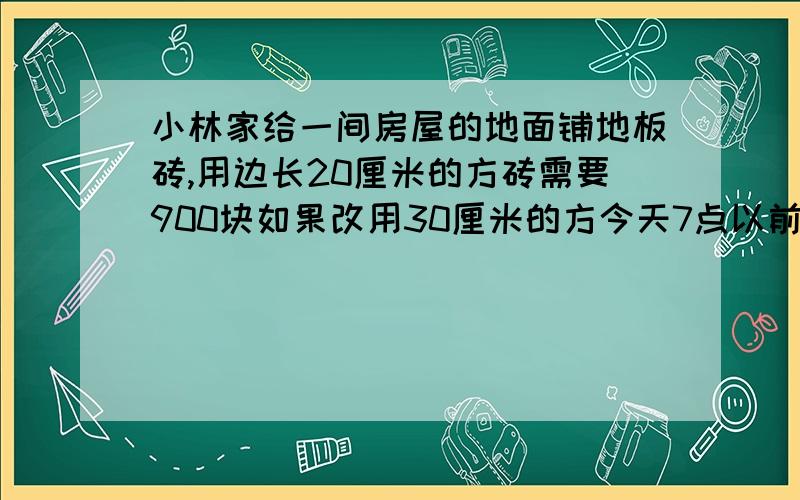 小林家给一间房屋的地面铺地板砖,用边长20厘米的方砖需要900块如果改用30厘米的方今天7点以前就要