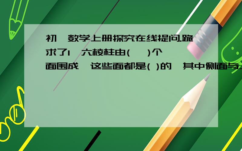 初一数学上册探究在线提问.跪求了1、六棱柱由(   )个面围成,这些面都是( )的,其中侧面与上、下底面相交得到(   )条线,这些线都是 (  )的,六棱柱有(   )个顶点,经过每一顶点有(   )条棱.2、圆柱