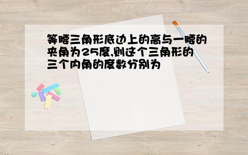 等腰三角形底边上的高与一腰的夹角为25度,则这个三角形的三个内角的度数分别为