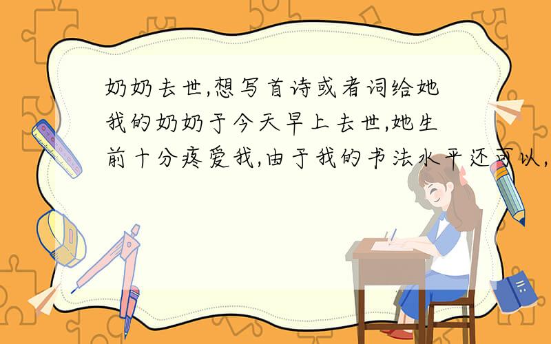 奶奶去世,想写首诗或者词给她我的奶奶于今天早上去世,她生前十分疼爱我,由于我的书法水平还可以,想写点诗歌或者辞赋悼念她,所以想借用下大家灵感,在这里我谢谢大家了.下面是我奶奶的