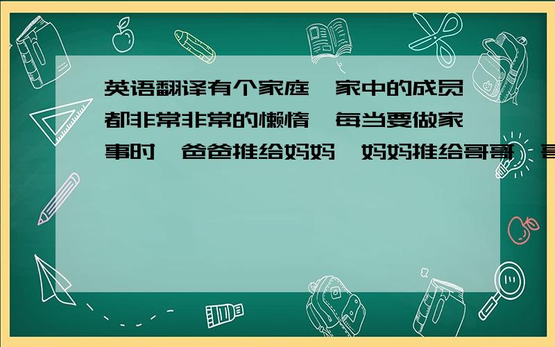 英语翻译有个家庭,家中的成员都非常非常的懒惰,每当要做家事时,爸爸推给妈妈,妈妈推给哥哥,哥哥推给妹妹,妹妹推给狗狗bobo.一天客人来访看到bobo两脚站在椅上,手中拿着抹布,正在吃力的