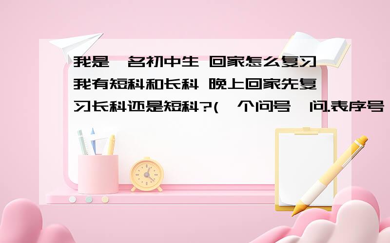 我是一名初中生 回家怎么复习我有短科和长科 晚上回家先复习长科还是短科?(一个问号一问.表序号）