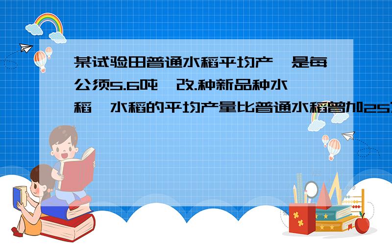 某试验田普通水稻平均产盍是每公须5.6吨,改.种新品种水稻,水稻的平均产量比普通水稻曾加25%,新品种水稻每公顷的平均产量是多少