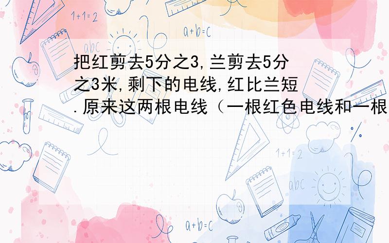 把红剪去5分之3,兰剪去5分之3米,剩下的电线,红比兰短.原来这两根电线（一根红色电线和一根兰色电线的长度相等,）A、不到一米B、正好一米C、比一米长