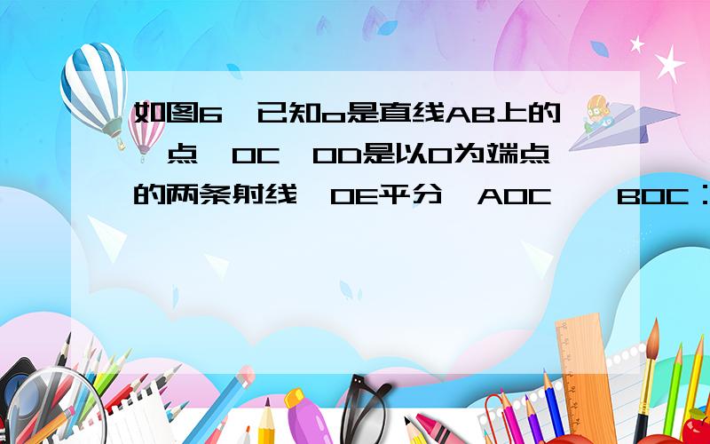 如图6,已知o是直线AB上的一点,OC、OD是以O为端点的两条射线,OE平分∠AOC,∠BOC：∠AOE:∠AOD=2:5:8,求∠BOD的度数已知 OE平分角AOC 那么 角AOE=角COE因为 ∠AOE+∠ECO+COB=180°又因为 ∠ COB；∠AOE=2;5所以 2