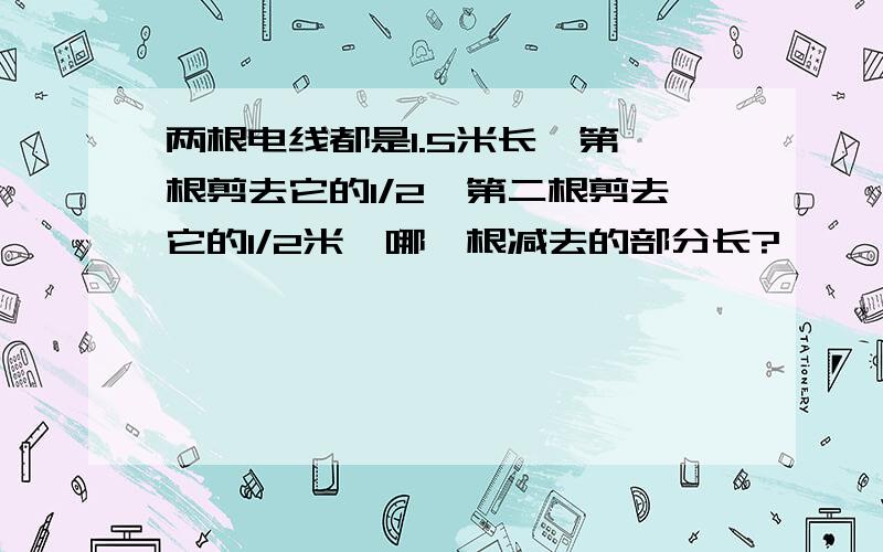 两根电线都是1.5米长,第一根剪去它的1/2,第二根剪去它的1/2米,哪一根减去的部分长?