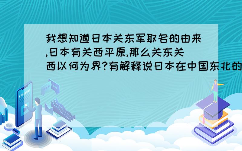 我想知道日本关东军取名的由来,日本有关西平原,那么关东关西以何为界?有解释说日本在中国东北的军队就叫关东军,可是这还是没说清为什么叫关东军?难道中国的东北,日本人逞图霸中华的