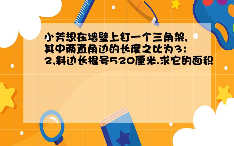 小芳想在墙壁上钉一个三角架,其中两直角边的长度之比为3：2,斜边长根号520厘米.求它的面积