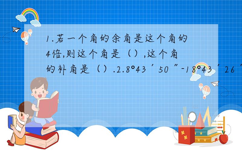 1.若一个角的余角是这个角的4倍,则这个角是（）,这个角的补角是（）.2.8°43′50″-18°43′26″×5-37°3′÷3＝?3.180°-52°18′36″-25°36″×4＝?4.一个角的余角比它的补角9分之2还多1°,已知互余两