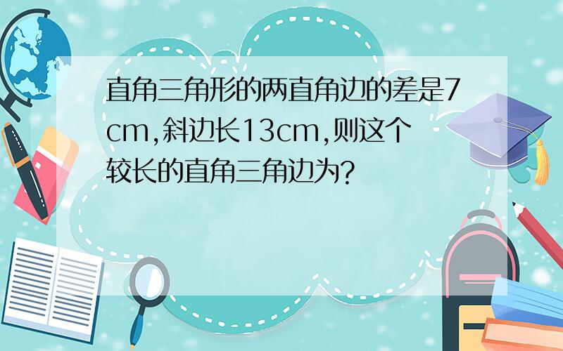 直角三角形的两直角边的差是7cm,斜边长13cm,则这个较长的直角三角边为?