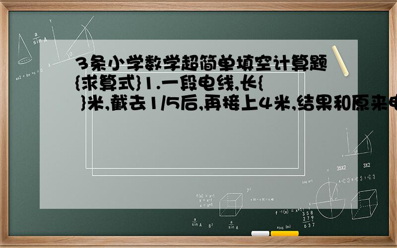 3条小学数学超简单填空计算题{求算式}1.一段电线,长{ }米,截去1/5后,再接上4米,结果和原来电线一样长.2.7分之1 :0.04化成最简整数比是{ } 3.五一班男生人数比女生人数多9分之1,女生人数与男生