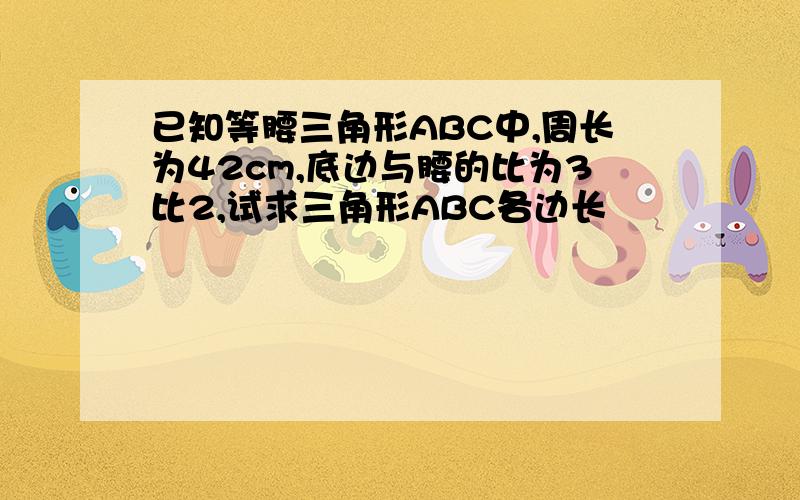 已知等腰三角形ABC中,周长为42cm,底边与腰的比为3比2,试求三角形ABC各边长