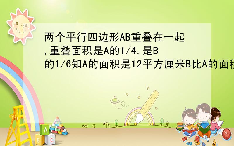 两个平行四边形AB重叠在一起,重叠面积是A的1/4,是B的1/6知A的面积是12平方厘米B比A的面积多多少平方厘米?用比例法啊