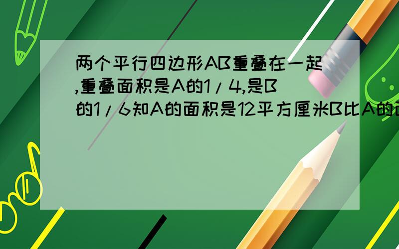 两个平行四边形AB重叠在一起,重叠面积是A的1/4,是B的1/6知A的面积是12平方厘米B比A的面积多多少平方厘米?要用比例知识解答