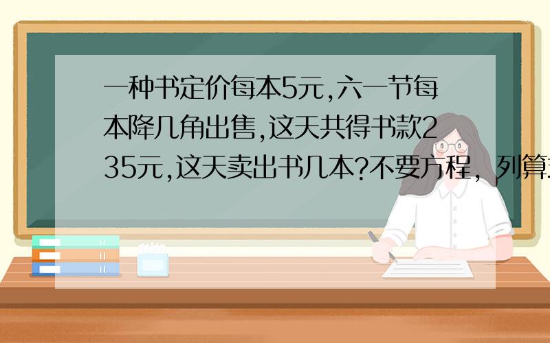 一种书定价每本5元,六一节每本降几角出售,这天共得书款235元,这天卖出书几本?不要方程，列算式