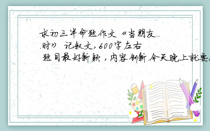 求初三半命题作文《当朋友...时》 记叙文,600字左右 题目最好新颖 ,内容创新.今天晚上就要,请大虾们帮帮忙,写的好的