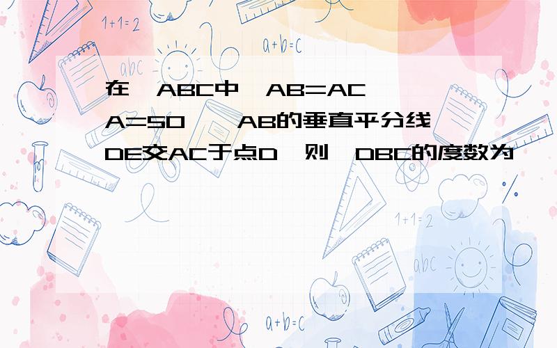 在△ABC中,AB=AC,∠A=50°,AB的垂直平分线DE交AC于点D,则∠DBC的度数为——