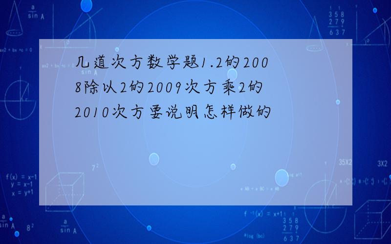 几道次方数学题1.2的2008除以2的2009次方乘2的2010次方要说明怎样做的