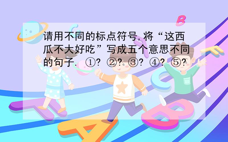 请用不同的标点符号,将“这西瓜不大好吃”写成五个意思不同的句子. ①? ②? ③? ④? ⑤?