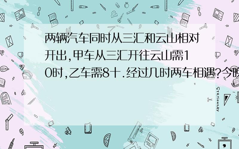 两辆汽车同时从三汇和云山相对开出,甲车从三汇开往云山需10时,乙车需8十.经过几时两车相遇?今晚要的!