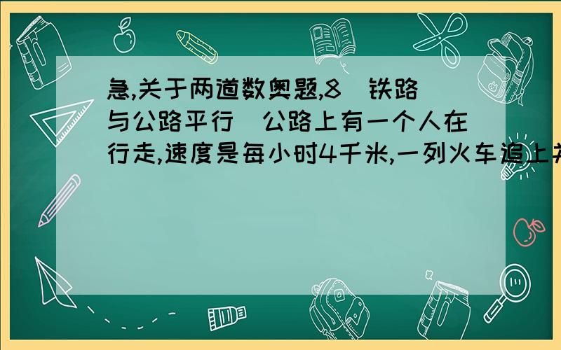 急,关于两道数奥题,8．铁路与公路平行．公路上有一个人在行走,速度是每小时4千米,一列火车追上并超过这个人用了6秒．公路上还有一辆汽车与火车同向行驶,速度是每小时67千米,火车追上