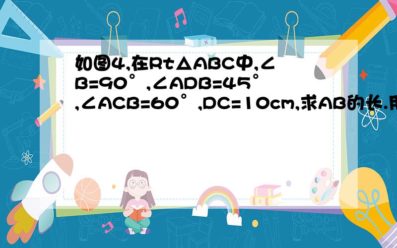 如图4,在Rt△ABC中,∠B=90°,∠ADB=45°,∠ACB=60°,DC=10cm,求AB的长.用八年级上册的知识回答.