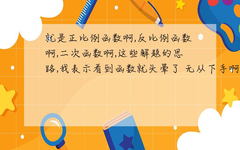 就是正比例函数啊,反比例函数啊,二次函数啊,这些解题的思路,我表示看到函数就头晕了 无从下手啊 别复制的哦,一定要戳到重点!