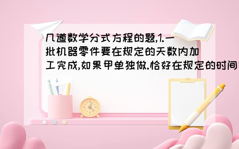 几道数学分式方程的题,1.一批机器零件要在规定的天数内加工完成,如果甲单独做.恰好在规定的时间内完成.如果乙单独做,则要超过规定时间3天才能完成,现在,甲、乙两人合作两天后,再由乙