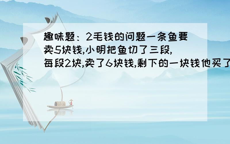 趣味题：2毛钱的问题一条鱼要卖5块钱,小明把鱼切了三段,每段2块,卖了6块钱,剩下的一块钱他买了一支棒冰用了4毛,剩下6毛,平均还给每人2毛,就是每人1.8元买得.可算出来是1.8*3+4=5.8,剩下的两