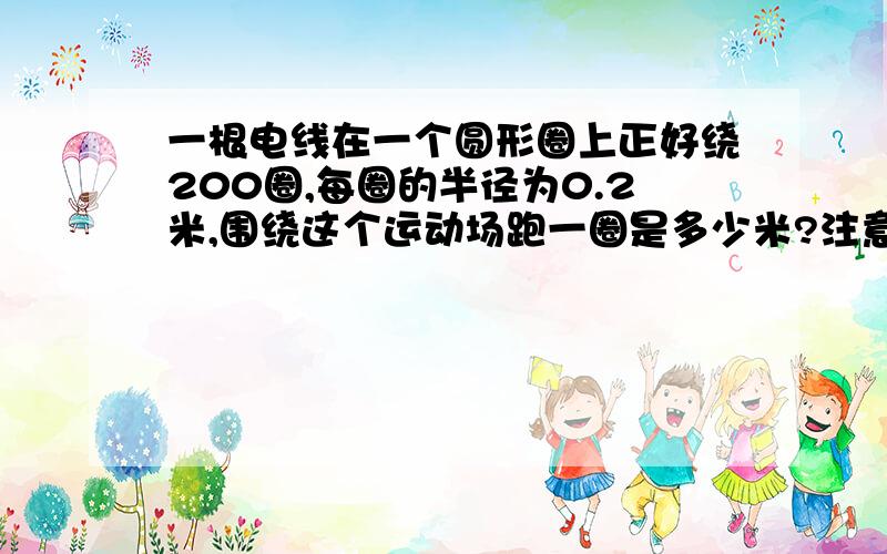 一根电线在一个圆形圈上正好绕200圈,每圈的半径为0.2米,围绕这个运动场跑一圈是多少米?注意：只要列式不要字母