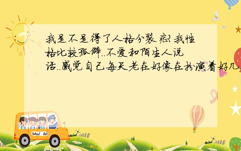 我是不是得了人格分裂症?我性格比较孤僻..不爱和陌生人说话..感觉自己每天老在好像在扮演着好几个角色..白天是朋友,家人面前是自己..一个人在房间里是个BT..是艺术片爱好者..深夜是犹豫