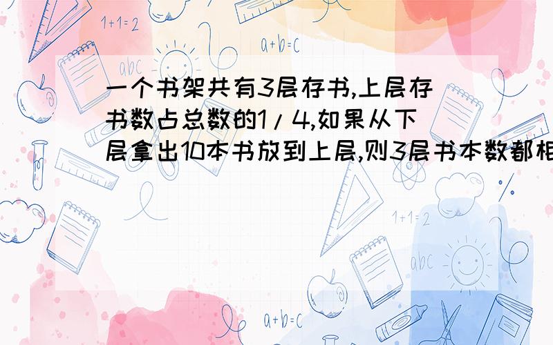 一个书架共有3层存书,上层存书数占总数的1/4,如果从下层拿出10本书放到上层,则3层书本数都相等.这个书架存书多少本?