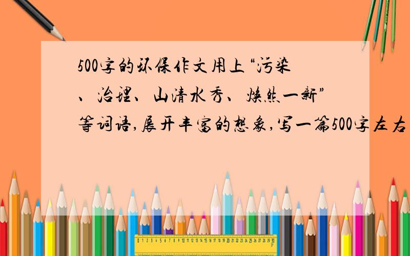 500字的环保作文用上“污染、治理、山清水秀、焕然一新”等词语,展开丰富的想象,写一篇500字左右的作文,注意要体现保护环境的思想.附：写得好给高分