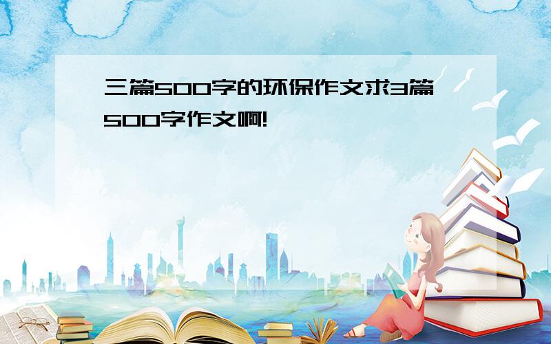 三篇500字的环保作文求3篇500字作文啊!