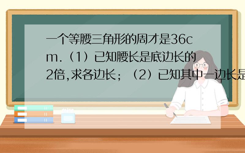 一个等腰三角形的周才是36cm.（1）已知腰长是底边长的2倍,求各边长；（2）已知其中一边长是8 cm,求其他两边长.