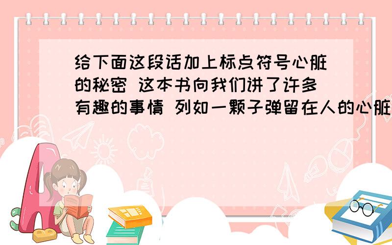 给下面这段话加上标点符号心脏的秘密 这本书向我们讲了许多有趣的事情 列如一颗子弹留在人的心脏里 这人竟五十多年安然无恙 一个婴儿出身时心脏居然在体外啦 有人竟然能使停止心脏