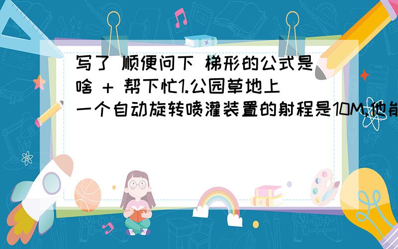 写了 顺便问下 梯形的公式是啥 + 帮下忙1.公园草地上一个自动旋转喷灌装置的射程是10M,他能喷灌的面积是多少米?2.小刚量得一棵树干的周长是125.6cm.这棵树干的横截面积是多少?这个事涐老