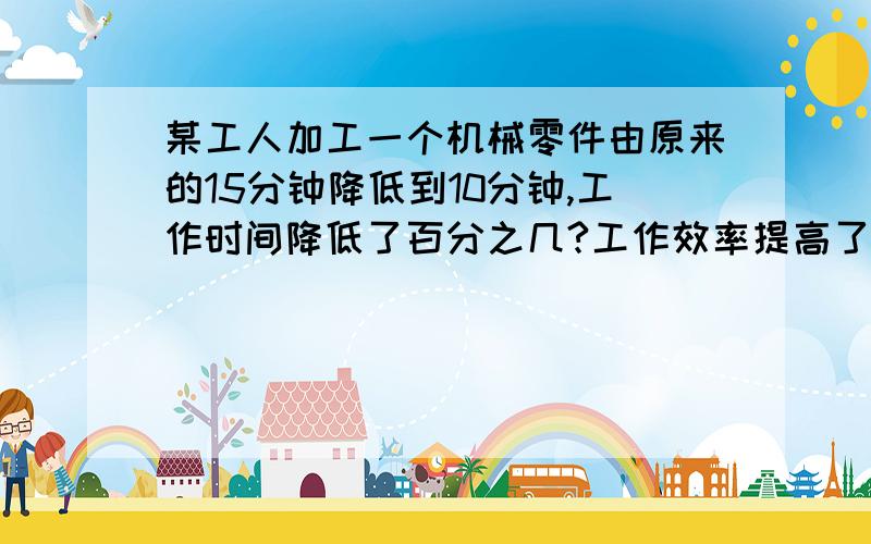 某工人加工一个机械零件由原来的15分钟降低到10分钟,工作时间降低了百分之几?工作效率提高了百分之几?