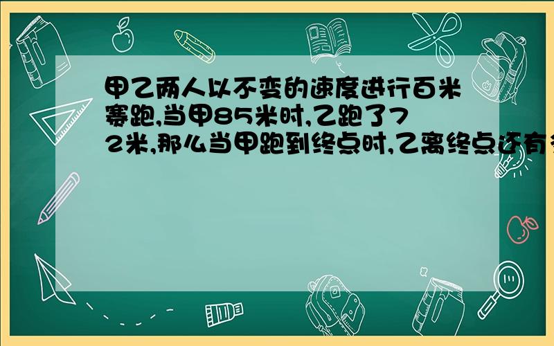 甲乙两人以不变的速度进行百米赛跑,当甲85米时,乙跑了72米,那么当甲跑到终点时,乙离终点还有多少米?