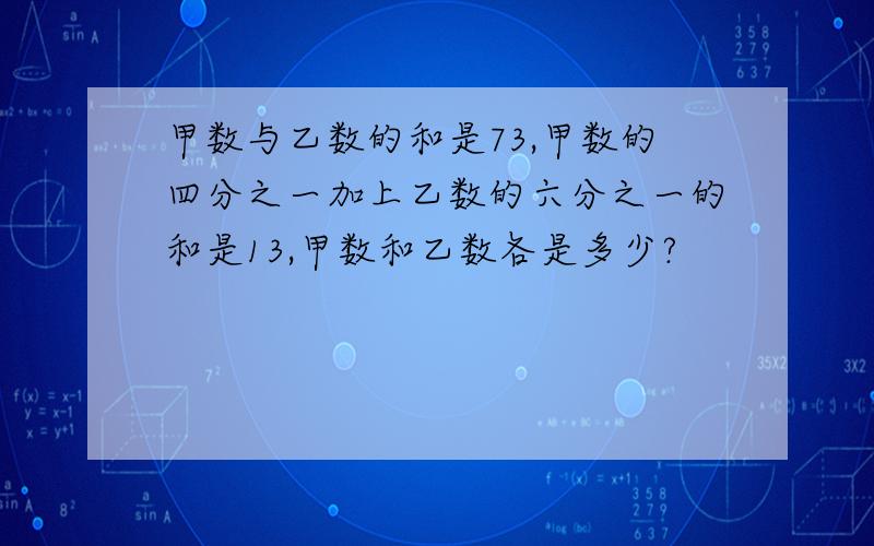 甲数与乙数的和是73,甲数的四分之一加上乙数的六分之一的和是13,甲数和乙数各是多少?