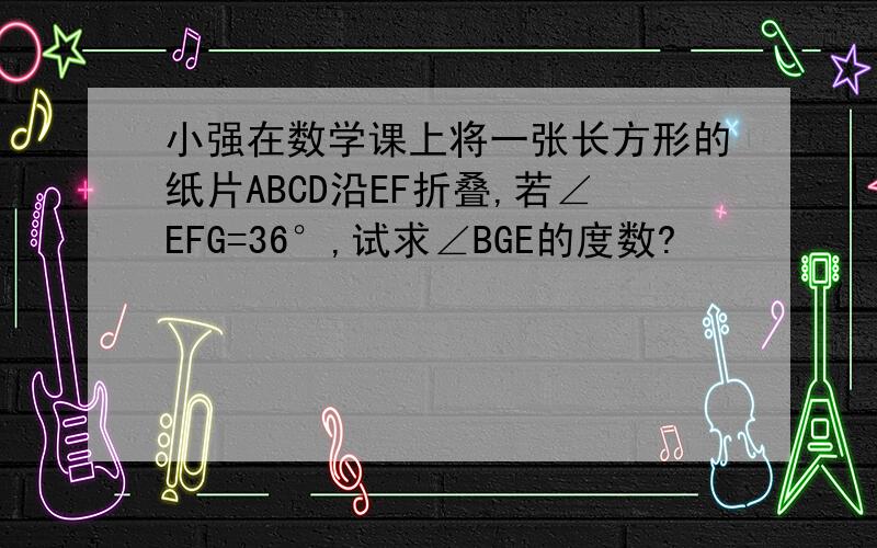 小强在数学课上将一张长方形的纸片ABCD沿EF折叠,若∠EFG=36°,试求∠BGE的度数?