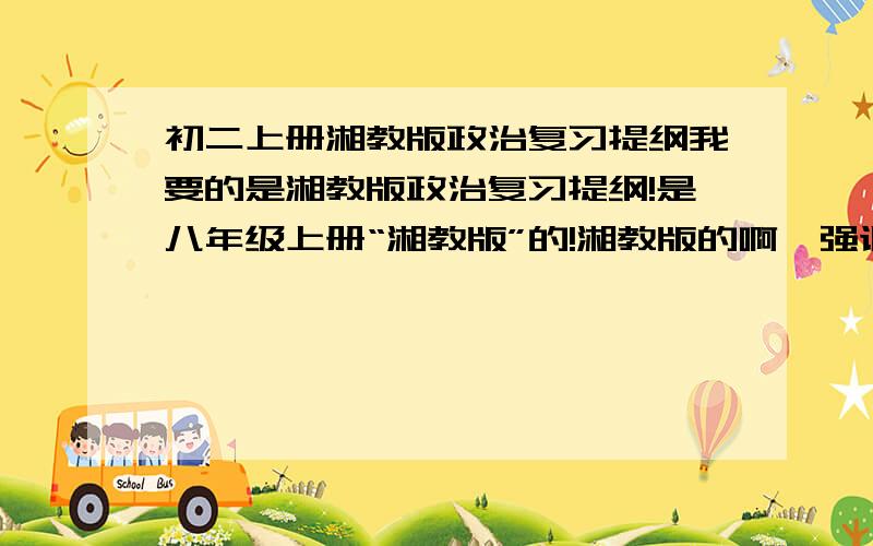 初二上册湘教版政治复习提纲我要的是湘教版政治复习提纲!是八年级上册“湘教版”的!湘教版的啊,强调是湘教版的!