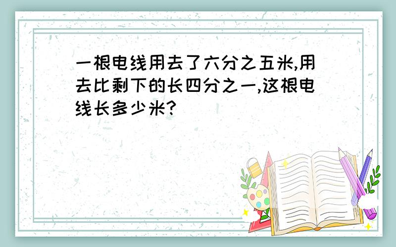 一根电线用去了六分之五米,用去比剩下的长四分之一,这根电线长多少米?