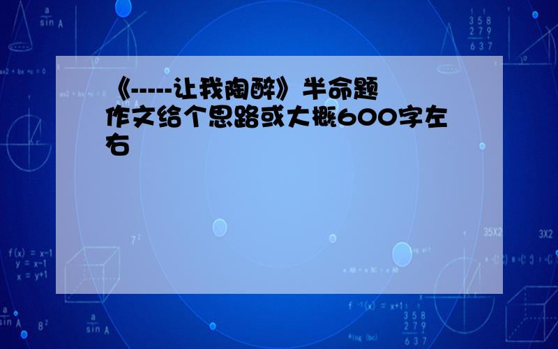 《-----让我陶醉》半命题作文给个思路或大概600字左右