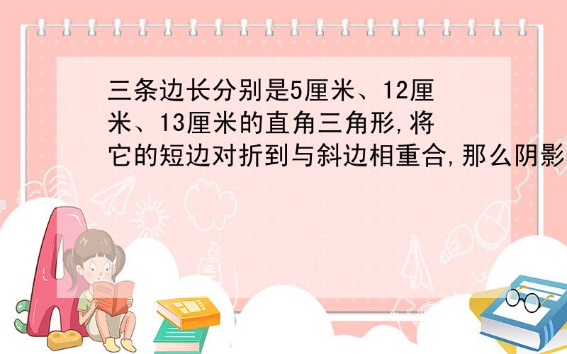 三条边长分别是5厘米、12厘米、13厘米的直角三角形,将它的短边对折到与斜边相重合,那么阴影部分面积三角形ABC面积的比是多少?阴影部分面积是：三角形EBD图中：一个大三角形内,有三角形E