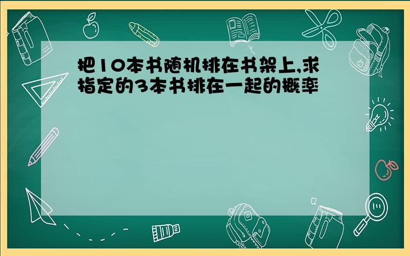 把10本书随机排在书架上,求指定的3本书排在一起的概率