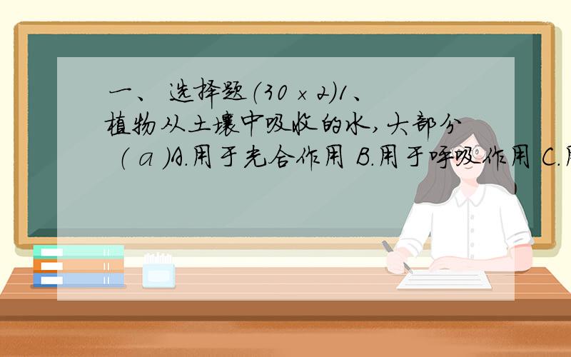 一、 选择题（30×2）1、植物从土壤中吸收的水,大部分 （ a ）A．用于光合作用 B．用于呼吸作用 C．用于蒸腾作用 D．贮存在体内2、合理灌溉是指 （ D ）A．多灌溉 B．先多后少的灌溉 C．先